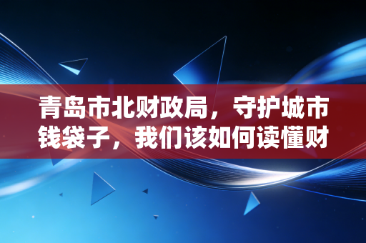 青岛市北财政局,守护城市钱袋子,我们该如何读懂财政账本?