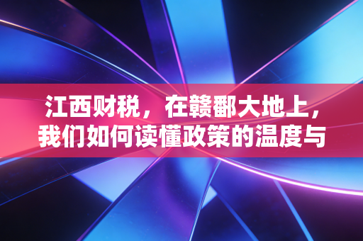 江西财税，在赣鄱大地上，我们如何读懂政策的温度与力度
