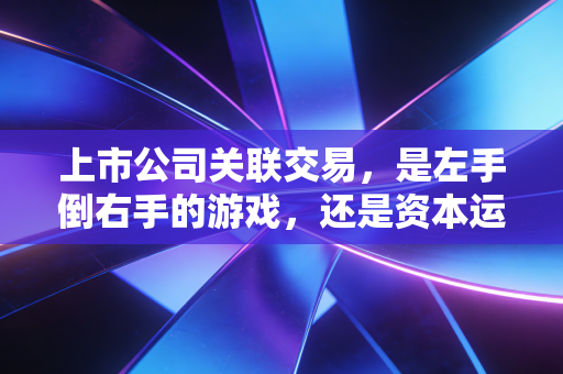 上市公司关联交易,是左手倒右手的游戏,还是资本运作的必经之路?