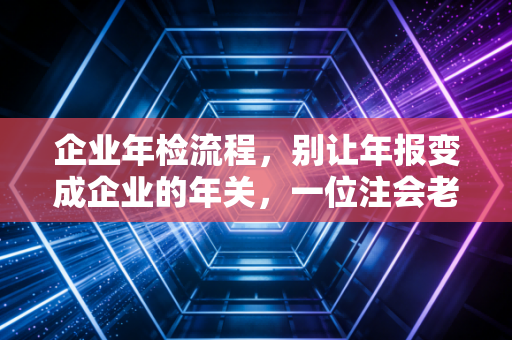 企业年检流程,别让年报变成企业的年关,一位注会老师的肺腑之言