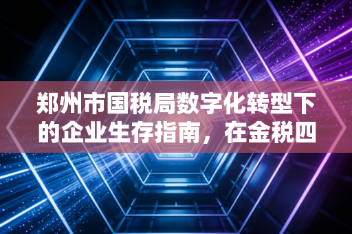 郑州市国税局数字化转型下的企业生存指南，在金税四期浪潮中如何安全着陆