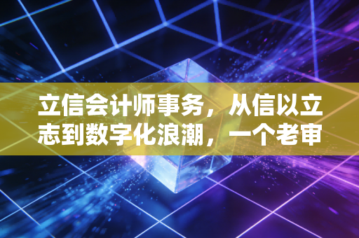立信会计师事务,从信以立志到数字化浪潮,一个老审计眼中的行业变迁与坚守
