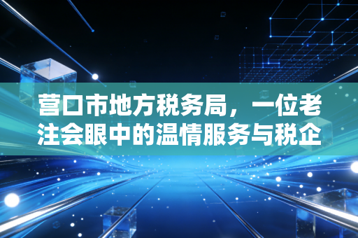 营口市地方税务局，一位老注会眼中的温情服务与税企共赢之路