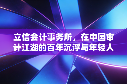 立信会计事务所,在中国审计江湖的百年沉浮与年轻人的进退两难
