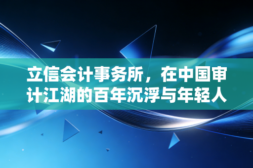 立信会计事务所，在中国审计江湖的百年沉浮与年轻人的进退两难