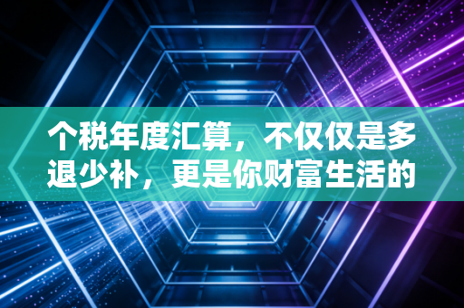 个税年度汇算,不仅仅是多退少补,更是你财富生活的体检报告