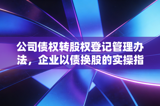 公司债权转股权登记管理办法,企业以债换股的实操指南与避坑建议