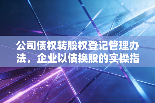 公司债权转股权登记管理办法,企业以债换股的实操指南与避坑建议