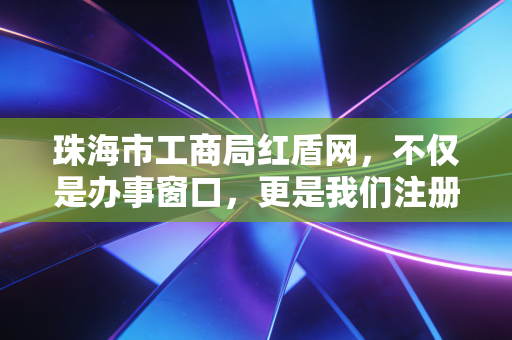 珠海市工商局红盾网,不仅是办事窗口,更是我们注册会计师眼中的企业体检中心