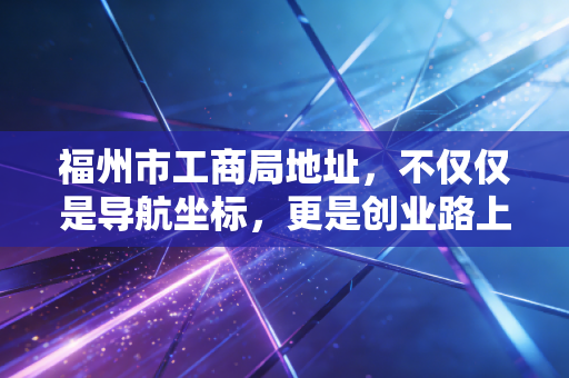 福州市工商局地址,不仅仅是导航坐标,更是创业路上的第一道门槛