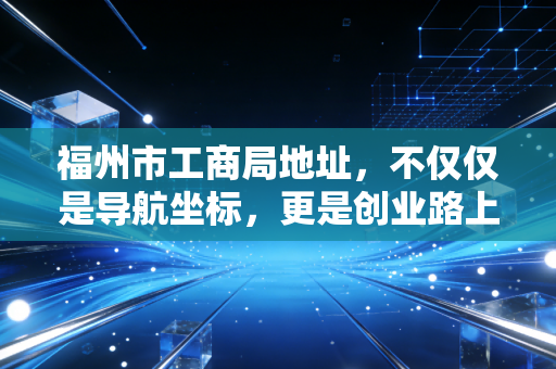 福州市工商局地址,不仅仅是导航坐标,更是创业路上的第一道门槛
