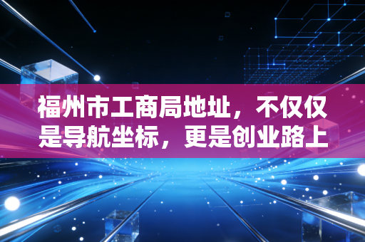 福州市工商局地址，不仅仅是导航坐标，更是创业路上的第一道门槛