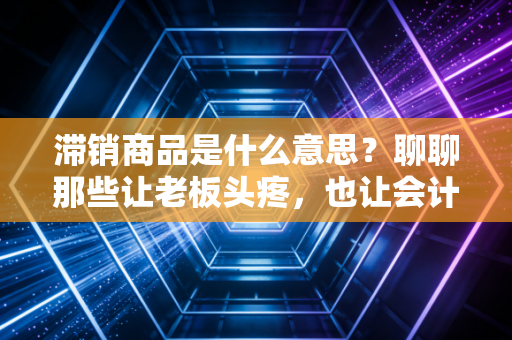 滞销商品是什么意思?聊聊那些让老板头疼,也让会计师头秃的库存积压
