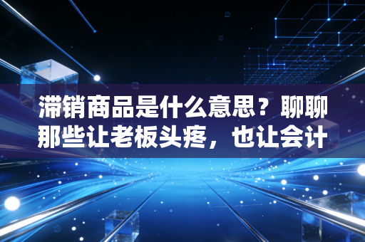 滞销商品是什么意思？聊聊那些让老板头疼，也让会计师头秃的库存积压