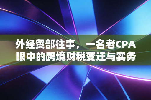 外经贸部往事,一名老CPA眼中的跨境财税变迁与实务挑战