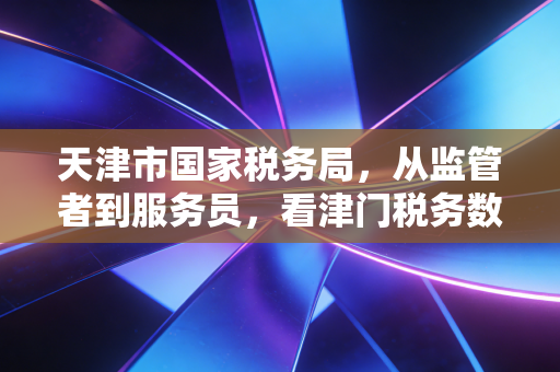 天津市国家税务局,从监管者到服务员,看津门税务数字化转型的阵痛与新生