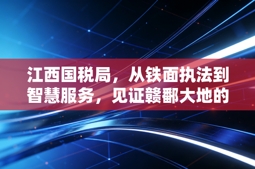 江西国税局,从铁面执法到智慧服务,见证赣鄱大地的税务温情与合规进化