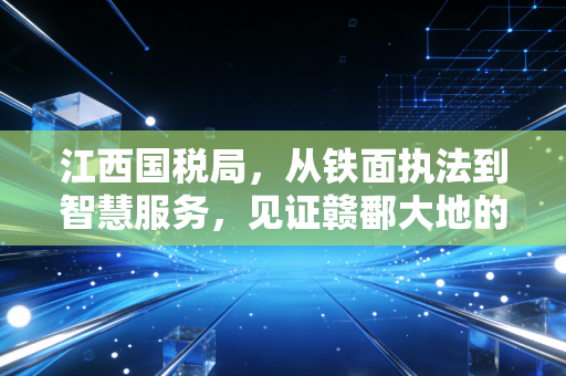 江西国税局,从铁面执法到智慧服务,见证赣鄱大地的税务温情与合规进化