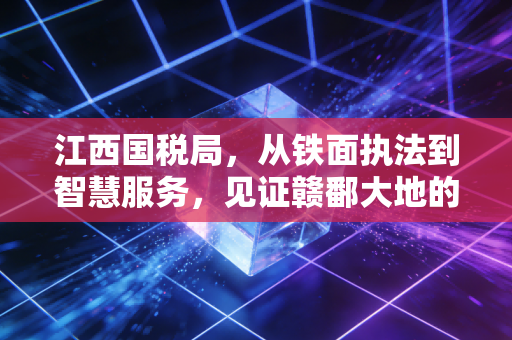 江西国税局，从铁面执法到智慧服务，见证赣鄱大地的税务温情与合规进化