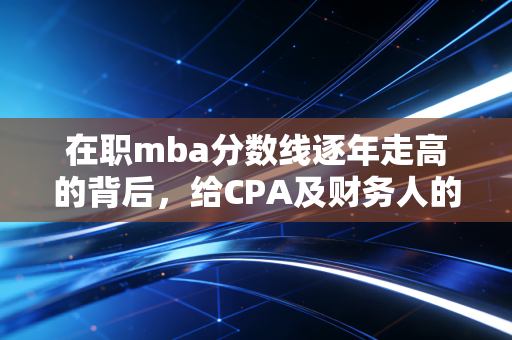 在职mba分数线逐年走高的背后，给CPA及财务人的进阶启示