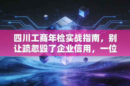 四川工商年检实战指南,别让疏忽毁了企业信用,一位资深CPA的深度解析