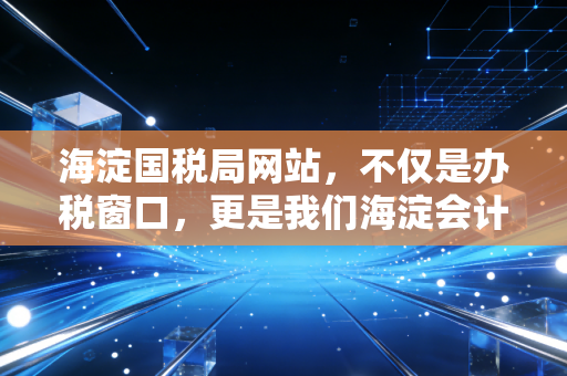 海淀国税局网站，不仅是办税窗口，更是我们海淀会计的数字战场与避风港