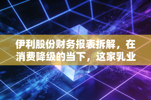 伊利股份财务报表拆解,在消费降级的当下,这家乳业巨头为何还能稳坐现金奶牛的宝座?