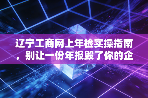 辽宁工商网上年检实操指南,别让一份年报毁了你的企业信用