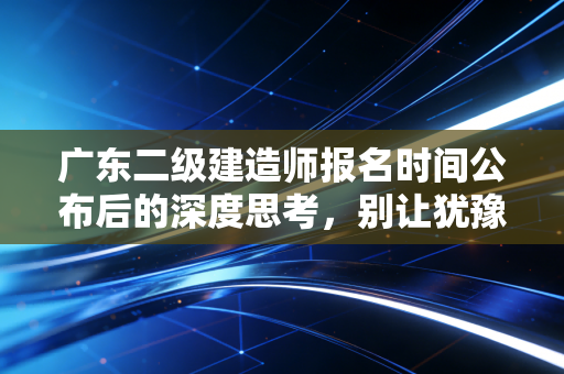 广东二级建造师报名时间公布后的深度思考，别让犹豫成为你进阶路上的绊脚石