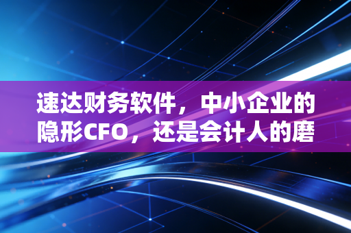 速达财务软件，中小企业的隐形CFO，还是会计人的磨刀石？