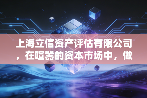 上海立信资产评估有限公司,在喧嚣的资本市场中,做那个最懂价值的守望者