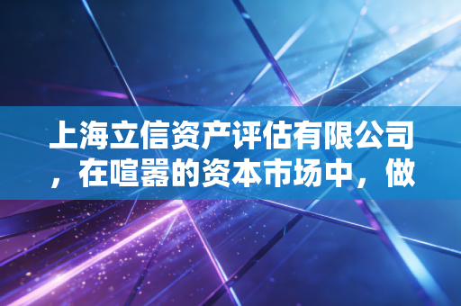 上海立信资产评估有限公司,在喧嚣的资本市场中,做那个最懂价值的守望者