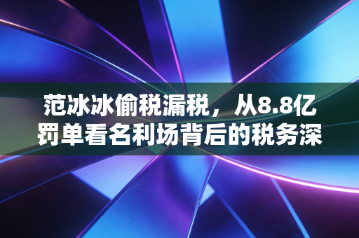 范冰冰偷税漏税,从8.8亿罚单看名利场背后的税务深渊与人性博弈