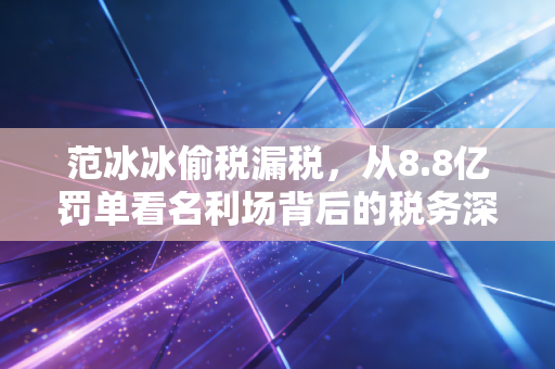 范冰冰偷税漏税，从8.8亿罚单看名利场背后的税务深渊与人性博弈