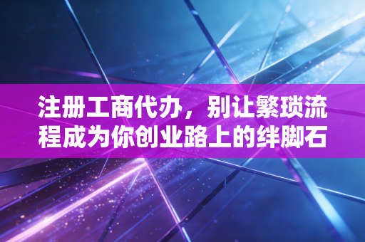 注册工商代办,别让繁琐流程成为你创业路上的绊脚石,聊聊那些你不知道的门道
