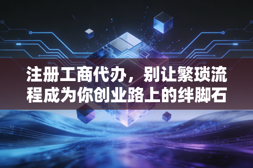 注册工商代办，别让繁琐流程成为你创业路上的绊脚石，聊聊那些你不知道的门道