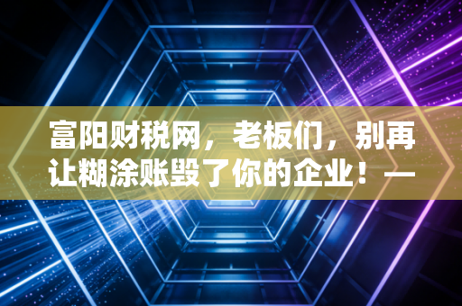 富阳财税网,老板们,别再让糊涂账毁了你的企业!——聊聊金税四期下中小企业的生存之道