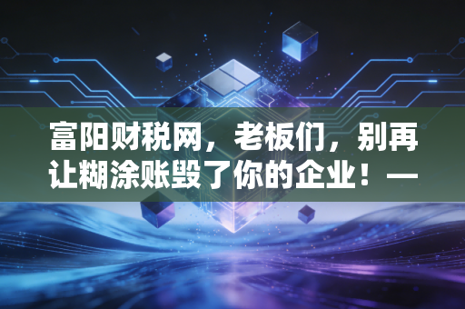 富阳财税网，老板们，别再让糊涂账毁了你的企业！——聊聊金税四期下中小企业的生存之道
