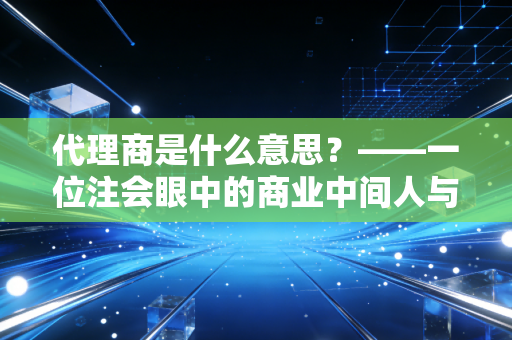 代理商是什么意思？——一位注会眼中的商业中间人与价值重构