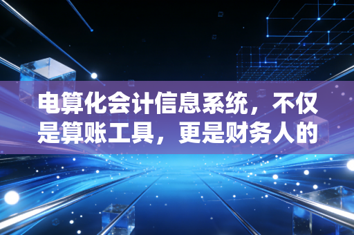 电算化会计信息系统,不仅是算账工具,更是财务人的第二大脑