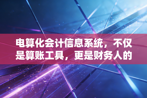 电算化会计信息系统,不仅是算账工具,更是财务人的第二大脑