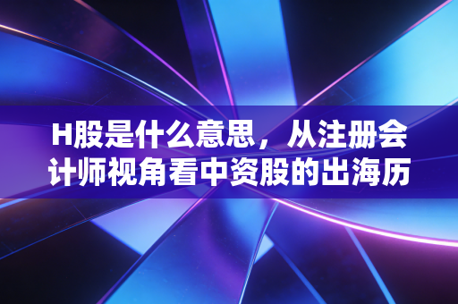 H股是什么意思，从注册会计师视角看中资股的出海历程与投资价值
