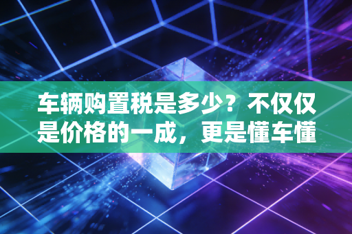 车辆购置税是多少？不仅仅是价格的一成，更是懂车懂税的必修课