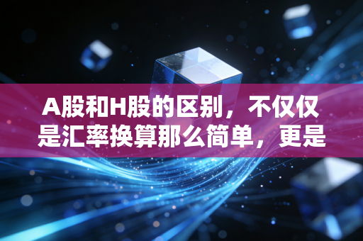 A股和H股的区别,不仅仅是汇率换算那么简单,更是两种投资生态的碰撞