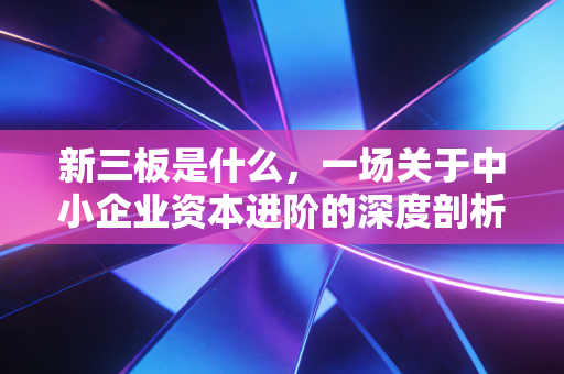 新三板是什么,一场关于中小企业资本进阶的深度剖析