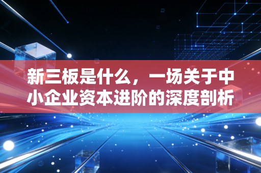新三板是什么,一场关于中小企业资本进阶的深度剖析