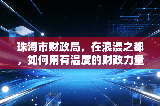 珠海市财政局,在浪漫之都,如何用有温度的财政力量编织城市未来