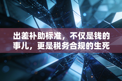 出差补助标准,不仅是钱的事儿,更是税务合规的生死线