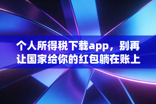 个人所得税下载app,别再让国家给你的红包躺在账上睡觉了!