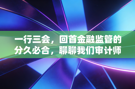 一行三会,回首金融监管的分久必合,聊聊我们审计师眼中的那些年